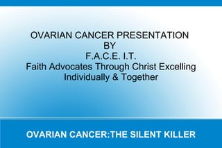 OVARIAN CANCER PRESENTATION
BY
F.A.C.E. I.T.
Faith Advocates Through Christ Excelling
Individually & Together

OVARIAN CANCER:THE SILENT KILLER

 