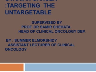 OVARIAN CANCER
:TARGETING THE
UNTARGETABLE
SUPERVISED BY
PROF. DR SAMIR SHEHATA
HEAD OF CLINICAL ONCOLOGY DEP.
BY : SUMMER ELMORSHIDY
ASSISTANT LECTURER OF CLINICAL
ONCOLOGY
 