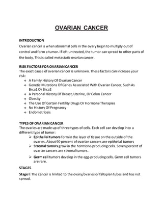 OVARIAN CANCER
INTRODUCTION
Ovarian cancer is when abnormal cells in the ovary begin to multiply out of
control and form a tumor. If left untreated, the tumor can spread to other parts of
the body. This is called metastatic ovarian cancer.
RISK FACTORS FOR OVARIANCANCER
The exact cause of ovarian cancer is unknown. Thesefactors can increase your
risk:
 A Family History Of Ovarian Cancer
 Genetic Mutations Of Genes Associated With Ovarian Cancer, Such As
Brca1 Or Brca2
 A PersonalHistory Of Breast, Uterine, Or Colon Cancer
 Obesity
 The Use Of Certain Fertility Drugs Or HormoneTherapies
 No History Of Pregnancy
 Endometriosis
TYPES OF OVARIAN CANCER
The ovaries are made up of three types of cells. Each cell can develop into a
different type of tumor:
 Epithelial tumors formin the layer of tissue on the outside of the
ovaries. About90 percent of ovarian cancers are epithelial tumors
 Stromal tumors grow in the hormone-producing cells. Seven percent of
ovarian cancers are stromaltumors.
 Germcell tumors develop in the egg-producing cells. Germ cell tumors
are rare.
STAGES
Stage I: The cancer is limited to the ovary/ovaries or fallopian tubes and has not
spread.
 