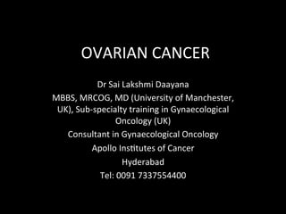 OVARIAN	CANCER	
Dr	Sai	Lakshmi	Daayana	
MBBS,	MRCOG,	MD	(University	of	Manchester,	
UK),	Sub-specialty	training	in	Gynaecological	
Oncology	(UK)	
Consultant	in	Gynaecological	Oncology	
Apollo	InsJtutes	of	Cancer	
Hyderabad			
Tel:	0091	7337554400	
	
 