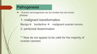Pathogenesis
 Ovarian carcinogenesis can be divided into two broad
phases:
1- malignant transformation
Benign borderline  malignant ovarian tumors.
2- peritoneal dissemination
** Now do not appear to be valid for the majority of
ovarian cancers
 