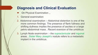 On Physical Examination ,,
1. General examination
2. Abdominal examination :- Abdominal distention is one of the
more common findings. The presence of flank fullness and
shifting dullness implies the presence of ascites or a large
pelvic-abdominal mass , Recent eversion of the umbilicus
3. Lymph Node examination :- the supraclavicular and inguinal
areas , Sister Mary Joseph's nodule refers to a metastatic
implant in the umbilicus.
Diagnosis and Clinical Evaluation
 