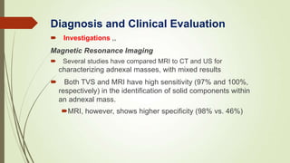  Investigations ,,
Magnetic Resonance Imaging
 Several studies have compared MRI to CT and US for
characterizing adnexal masses, with mixed results
 Both TVS and MRI have high sensitivity (97% and 100%,
respectively) in the identification of solid components within
an adnexal mass.
MRI, however, shows higher specificity (98% vs. 46%)
Diagnosis and Clinical Evaluation
 