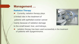 Radiation Therapy
 Currently, radiation therapy plays
a limited role in the treatment of
patients with epithelial ovarian cancer
mainly because of radiation damage
to the small bowel, liver, and kidneys.
 radiation therapy has been used successfully in the treatment
of patients with dysgerminoma .
Management …
 