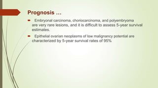  Embryonal carcinoma, choriocarcinoma, and polyembryoma
are very rare lesions, and it is difficult to assess 5-year survival
estimates.
 Epithelial ovarian neoplasms of low malignancy potential are
characterized by 5-year survival rates of 95%
Prognosis …
 