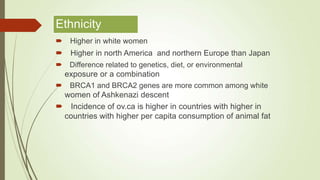 Ethnicity
 Higher in white women
 Higher in north America and northern Europe than Japan
 Difference related to genetics, diet, or environmental
exposure or a combination
 BRCA1 and BRCA2 genes are more common among white
women of Ashkenazi descent
 Incidence of ov.ca is higher in countries with higher in
countries with higher per capita consumption of animal fat
 