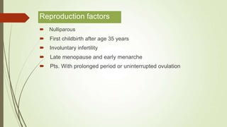 Reproduction factors
 Nulliparous
 First childbirth after age 35 years
 Involuntary infertility
 Late menopause and early menarche
 Pts. With prolonged period or uninterrupted ovulation
 