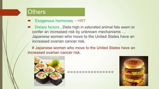 Others
 Exogenous hormones :- HRT
 Dietary factors , Diets high in saturated animal fats seem to
confer an increased risk by unknown mechanisms …
Japanese women who move to the United States have an
increased ovarian cancer risk.
# Japanese women who move to the United States have an
increased ovarian cancer risk.
<<<<<<<<<<<<<<<<
 