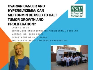 OVARIAN CANCER AND
HYPERGLYCEMIA: CAN
METFORMIN BE USED TO HALT
TUMOR GROWTH AND
PROLIFERATION?
 LACEY GIBSON
 S O PHO M O R E U N D E RG R A D UAT E PR E S ID E N T IA L S C HO LA R
 MENTOR: DR. BUCK HALES
 DEPARTMENT OF PHYSIOLOGY
 SOUTHERN ILLINOIS UNIVERSITY CARBONDALE
 