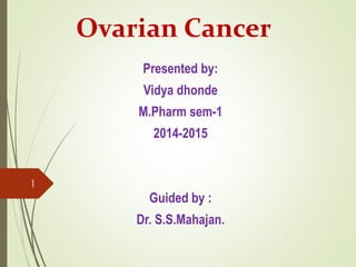 Ovarian Cancer 
Presented by: 
Vidya dhonde 
M.Pharm sem-1 
2014-2015 
Guided by : 
Dr. S.S.Mahajan. 
1 
 