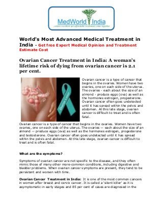 World's Most Advanced Medical Treatment in
India - Get free Expert Medical Opinion and Treatment
Estimate Cost

Ovarian Cancer Treatment in India: A woman's
lifetime risk of dying from ovarian cancer is 2.1
per cent.
Ovarian cancer is a type of cancer that
begins in the ovaries. Women have two
ovaries, one on each side of the uterus.
The ovaries - each about the size of an
almond - produce eggs (ova) as well as
the hormones estrogen, progesterone.
Ovarian cancer often goes undetected
until it has spread within the pelvis and
abdomen. At this late stage, ovarian
cancer is difficult to treat and is often
fatal.
Ovarian cancer is a type of cancer that begins in the ovaries. Women have two
ovaries, one on each side of the uterus. The ovaries — each about the size of an
almond — produce eggs (ova) as well as the hormones estrogen, progesterone
and testosterone. Ovarian cancer often goes undetected until it has spread
within the pelvis and abdomen. At this late stage, ovarian cancer is difficult to
treat and is often fatal.
What are the symptoms?
Symptoms of ovarian cancer are not specific to the disease, and they often
mimic those of many other more-common conditions, including digestive and
bladder problems. When ovarian cancer symptoms are present, they tend to be
persistent and worsen with time.
Ovarian Cancer Treatment in India: It is one of the most common cancers
in women after breast and cervix cancer. It is called a 'silent killer' as it is
asymptomatic in early stages and 85 per cent of cases are diagnosed in the

 