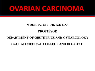 OVARIAN CARCINOMA
MODERATOR: DR. K.K DAS
PROFESSOR
DEPARTMENT OF OBSTETRICS AND GYNAECOLOGY
GAUHATI MEDICAL COLLEGE AND HOSPITAL.
 