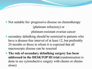  Not suitable for- progressive disease on chemotherapy
(platinum refractory) or
platinum-resistant ovarian cancer
 secondary debulking should be restricted to patients who
have a disease-free interval of at least 12, but preferably
24 months or those in whom it is expected that all
macroscopic disease can be resected
 The role of secondary debulking surgery has been
addressed in the DESKTOP III trial.(randomisation is
done to sec cytoreductive surgery with chemo or chemo
alone)
 
