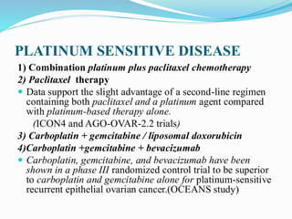 PLATINUM SENSITIVE DISEASE
1) Combination platinum plus paclitaxel chemotherapy
2) Paclitaxel therapy
 Data support the slight advantage of a second-line regimen
containing both paclitaxel and a platinum agent compared
with platinum-based therapy alone.
(ICON4 and AGO-OVAR-2.2 trials)
3) Carboplatin + gemcitabine / liposomal doxorubicin
4)Carboplatin +gemcitabine + bevacizumab
 Carboplatin, gemcitabine, and bevacizumab have been
shown in a phase III randomized control trial to be superior
to carboplatin and gemcitabine alone for platinum-sensitive
recurrent epithelial ovarian cancer.(OCEANS study)
 
