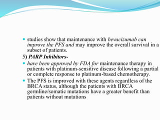  studies show that maintenance with bevacizumab can
improve the PFS and may improve the overall survival in a
subset of patients.
5) PARP Inhibitors-
 have been approved by FDA for maintenance therapy in
patients with platinum-sensitive disease following a partial
or complete response to platinum-based chemotherapy.
 The PFS is improved with these agents regardless of the
BRCA status, although the patients with BRCA
germline/somatic mutations have a greater benefit than
patients without mutations
 