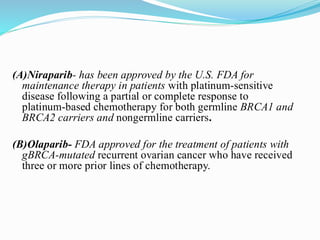 (A)Niraparib- has been approved by the U.S. FDA for
maintenance therapy in patients with platinum-sensitive
disease following a partial or complete response to
platinum-based chemotherapy for both germline BRCA1 and
BRCA2 carriers and nongermline carriers.
(B)Olaparib- FDA approved for the treatment of patients with
gBRCA-mutated recurrent ovarian cancer who have received
three or more prior lines of chemotherapy.
 