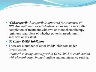  (C)Rucaparib- Rucaparib is approved for treatment of
BRCA-mutation–associated advanced ovarian cancer after
completion of treatment with two or more chemotherapy
regimens regardless of whether patients are platinum-
sensitive or resistant.
 D) Other PARP Inhibitors
 There are a number of other PARP inhibitors under
investigation.
Veliparib is being investigated in GOG-3005 in combination
with chemotherapy in the frontline and maintenance setting.
 