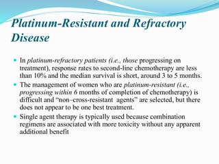 Platinum-Resistant and Refractory
Disease
 In platinum-refractory patients (i.e., those progressing on
treatment), response rates to second-line chemotherapy are less
than 10% and the median survival is short, around 3 to 5 months.
 The management of women who are platinum-resistant (i.e.,
progressing within 6 months of completion of chemotherapy) is
difficult and “non–cross-resistant agents” are selected, but there
does not appear to be one best treatment.
 Single agent therapy is typically used because combination
regimens are associated with more toxicity without any apparent
additional benefit
 