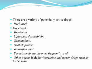  There are a variety of potentially active drugs:
 Paclitaxel,
 Docetaxel,
 Topotecan,
 Liposomal doxorubicin,
 Gemcitabine,
 Oral etoposide,
 Tamoxifen, and
 Bevacizumab are the most frequently used.
 Other agents include vinorelbine and newer drugs such as
trabectedin.
 