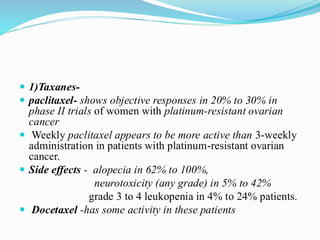  1)Taxanes-
 paclitaxel- shows objective responses in 20% to 30% in
phase II trials of women with platinum-resistant ovarian
cancer
 Weekly paclitaxel appears to be more active than 3-weekly
administration in patients with platinum-resistant ovarian
cancer.
 Side effects - alopecia in 62% to 100%,
neurotoxicity (any grade) in 5% to 42%
grade 3 to 4 leukopenia in 4% to 24% patients.
 Docetaxel -has some activity in these patients
 