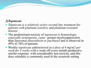 2)Topotecan
 Topotecan is a relatively active second-line treatment for
patients with platinum sensitive and platinum-resistant
disease
 The predominant toxicity of topotecan is hematologic,
especially neutropenia, cause greater myelosuppression
than liposomal doxorubicin or paclitaxel and is observed in
49% to 76% of patients
 Weekly topotecan administered at a dose of 4 mg/m2 per
week for 3 weeks with a week off every month produced a
similar response with considerably less toxicity, and this
dose schedule is commonly used in the recurrent setting
 