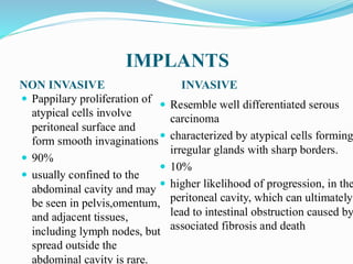 IMPLANTS
NON INVASIVE INVASIVE
 Pappilary proliferation of
atypical cells involve
peritoneal surface and
form smooth invaginations
 90%
 usually confined to the
abdominal cavity and may
be seen in pelvis,omentum,
and adjacent tissues,
including lymph nodes, but
spread outside the
abdominal cavity is rare.
 Resemble well differentiated serous
carcinoma
 characterized by atypical cells forming
irregular glands with sharp borders.
 10%
 higher likelihood of progression, in the
peritoneal cavity, which can ultimately
lead to intestinal obstruction caused by
associated fibrosis and death
 