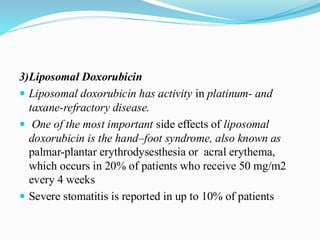 3)Liposomal Doxorubicin
 Liposomal doxorubicin has activity in platinum- and
taxane-refractory disease.
 One of the most important side effects of liposomal
doxorubicin is the hand–foot syndrome, also known as
palmar-plantar erythrodysesthesia or acral erythema,
which occurs in 20% of patients who receive 50 mg/m2
every 4 weeks
 Severe stomatitis is reported in up to 10% of patients
 