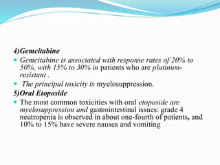 4)Gemcitabine
 Gemcitabine is associated with response rates of 20% to
50%, with 15% to 30% in patients who are platinum-
resistant .
 The principal toxicity is myelosuppression.
5)Oral Etoposide
 The most common toxicities with oral etoposide are
myelosuppression and gastrointestinal issues: grade 4
neutropenia is observed in about one-fourth of patients, and
10% to 15% have severe nausea and vomiting
 