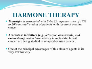 HARMONE THERAPY
 Tamoxifen is associated with CA-125 response rates of 15%
to 20% in small studies of patients with recurrent ovarian
cancer
 Aromatase inhibitors (e.g., letrozole, anastrozole, and
exemestane), which have activity in metastatic breast
cancer, are being studied in relapsed ovarian cancer .
 One of the principal advantages of this class of agents is its
very low toxicity
 