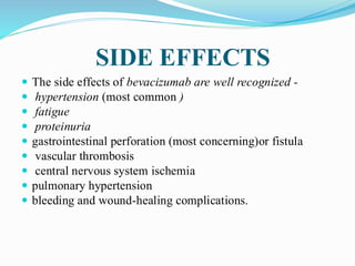 SIDE EFFECTS
 The side effects of bevacizumab are well recognized -
 hypertension (most common )
 fatigue
 proteinuria
 gastrointestinal perforation (most concerning)or fistula
 vascular thrombosis
 central nervous system ischemia
 pulmonary hypertension
 bleeding and wound-healing complications.
 