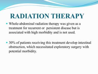 RADIATION THERAPY
 Whole-abdominal radiation therapy was given as a
treatment for recurrent or persistent disease but is
associated with high morbidity and is not used.
 30% of patients receiving this treatment develop intestinal
obstruction, which necessitated exploratory surgery with
potential morbidity.
 