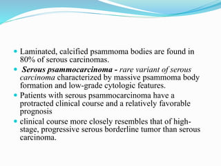  Laminated, calcified psammoma bodies are found in
80% of serous carcinomas.
 Serous psammocarcinoma - rare variant of serous
carcinoma characterized by massive psammoma body
formation and low-grade cytologic features.
 Patients with serous psammocarcinoma have a
protracted clinical course and a relatively favorable
prognosis
 clinical course more closely resembles that of high-
stage, progressive serous borderline tumor than serous
carcinoma.
 