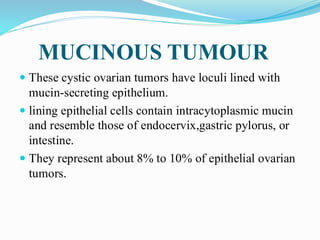 MUCINOUS TUMOUR
 These cystic ovarian tumors have loculi lined with
mucin-secreting epithelium.
 lining epithelial cells contain intracytoplasmic mucin
and resemble those of endocervix,gastric pylorus, or
intestine.
 They represent about 8% to 10% of epithelial ovarian
tumors.
 