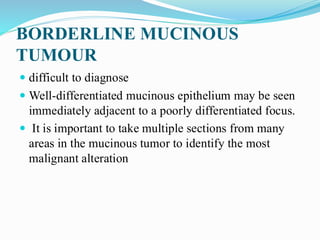 BORDERLINE MUCINOUS
TUMOUR
 difficult to diagnose
 Well-differentiated mucinous epithelium may be seen
immediately adjacent to a poorly differentiated focus.
 It is important to take multiple sections from many
areas in the mucinous tumor to identify the most
malignant alteration
 