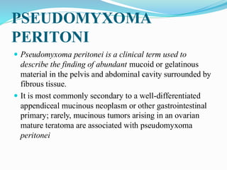 PSEUDOMYXOMA
PERITONI
 Pseudomyxoma peritonei is a clinical term used to
describe the finding of abundant mucoid or gelatinous
material in the pelvis and abdominal cavity surrounded by
fibrous tissue.
 It is most commonly secondary to a well-differentiated
appendiceal mucinous neoplasm or other gastrointestinal
primary; rarely, mucinous tumors arising in an ovarian
mature teratoma are associated with pseudomyxoma
peritonei
 
