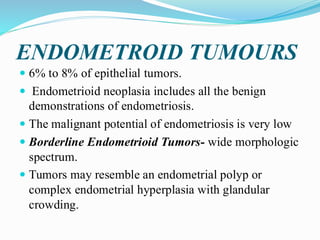 ENDOMETROID TUMOURS
 6% to 8% of epithelial tumors.
 Endometrioid neoplasia includes all the benign
demonstrations of endometriosis.
 The malignant potential of endometriosis is very low
 Borderline Endometrioid Tumors- wide morphologic
spectrum.
 Tumors may resemble an endometrial polyp or
complex endometrial hyperplasia with glandular
crowding.
 