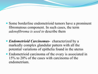  Some borderline endometrioid tumors have a prominent
fibromatous component. In such cases, the term
adenofibroma is used to describe them
 Endometrioid Carcinomas- characterized by a
markedly complex glandular pattern with all the
potential variations of epithelia found in the uterus
 Endometrioid carcinoma of the ovary is associated in
15% to 20% of the cases with carcinoma of the
endometrium.
 