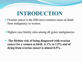 INTRODUCTION
 Ovarian cancer is the fifth most common cause of death
from malignancy in women.
 Highest case fatality ratio among all gynec malignancies
 The lifetime risk of being diagnosed with ovarian
cancer for a women at birth is 1% to 1.5% and of
dying from ovarian cancer is almost 0.5% .
 