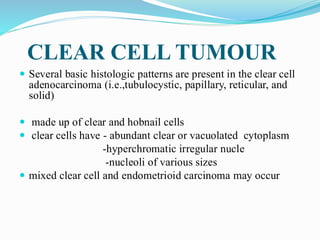 CLEAR CELL TUMOUR
 Several basic histologic patterns are present in the clear cell
adenocarcinoma (i.e.,tubulocystic, papillary, reticular, and
solid)
 made up of clear and hobnail cells
 clear cells have - abundant clear or vacuolated cytoplasm
-hyperchromatic irregular nucle
-nucleoli of various sizes
 mixed clear cell and endometrioid carcinoma may occur
 