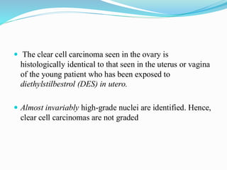  The clear cell carcinoma seen in the ovary is
histologically identical to that seen in the uterus or vagina
of the young patient who has been exposed to
diethylstilbestrol (DES) in utero.
 Almost invariably high-grade nuclei are identified. Hence,
clear cell carcinomas are not graded
 