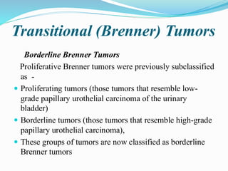 Transitional (Brenner) Tumors
Borderline Brenner Tumors
Proliferative Brenner tumors were previously subclassified
as -
 Proliferating tumors (those tumors that resemble low-
grade papillary urothelial carcinoma of the urinary
bladder)
 Borderline tumors (those tumors that resemble high-grade
papillary urothelial carcinoma),
 These groups of tumors are now classified as borderline
Brenner tumors
 