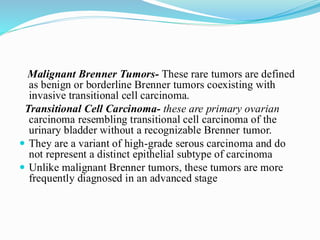 Malignant Brenner Tumors- These rare tumors are defined
as benign or borderline Brenner tumors coexisting with
invasive transitional cell carcinoma.
Transitional Cell Carcinoma- these are primary ovarian
carcinoma resembling transitional cell carcinoma of the
urinary bladder without a recognizable Brenner tumor.
 They are a variant of high-grade serous carcinoma and do
not represent a distinct epithelial subtype of carcinoma
 Unlike malignant Brenner tumors, these tumors are more
frequently diagnosed in an advanced stage
 
