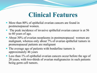 Clinical Features
 More than 80% of epithelial ovarian cancers are found in
postmenopausal women.
 The peak incidence of invasive epithelial ovarian cancer is at 56
to 60 years of age.
 About 30% of ovarian neoplasms in postmenopausal women are
malignant, whereas only about 7% of ovarian epithelial tumors in
premenopausal patients are malignant
 The average age of patients with borderline tumors is
approximately 46 years
 Less than 1% of epithelial ovarian cancers occur before the age of
20 years, with two-thirds of ovarian malignancies in such patients
being germ cell tumors.
 