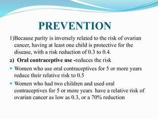 PREVENTION
1)Because parity is inversely related to the risk of ovarian
cancer, having at least one child is protective for the
disease, with a risk reduction of 0.3 to 0.4.
2) Oral contraceptive use -reduces the risk
 Women who use oral contraceptives for 5 or more years
reduce their relative risk to 0.5
 Women who had two children and used oral
contraceptives for 5 or more years have a relative risk of
ovarian cancer as low as 0.3, or a 70% reduction
 