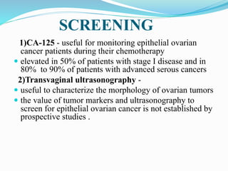 SCREENING
1)CA-125 - useful for monitoring epithelial ovarian
cancer patients during their chemotherapy
 elevated in 50% of patients with stage I disease and in
80% to 90% of patients with advanced serous cancers
2)Transvaginal ultrasonography -
 useful to characterize the morphology of ovarian tumors
 the value of tumor markers and ultrasonography to
screen for epithelial ovarian cancer is not established by
prospective studies .
 