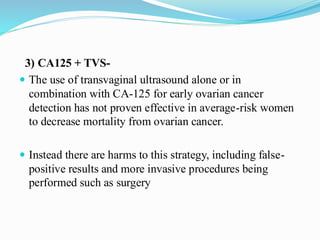 3) CA125 + TVS-
 The use of transvaginal ultrasound alone or in
combination with CA-125 for early ovarian cancer
detection has not proven effective in average-risk women
to decrease mortality from ovarian cancer.
 Instead there are harms to this strategy, including false-
positive results and more invasive procedures being
performed such as surgery
 