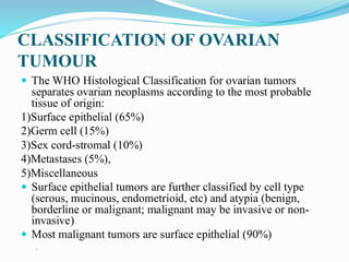 CLASSIFICATION OF OVARIAN
TUMOUR
 The WHO Histological Classification for ovarian tumors
separates ovarian neoplasms according to the most probable
tissue of origin:
1)Surface epithelial (65%)
2)Germ cell (15%)
3)Sex cord-stromal (10%)
4)Metastases (5%),
5)Miscellaneous
 Surface epithelial tumors are further classified by cell type
(serous, mucinous, endometrioid, etc) and atypia (benign,
borderline or malignant; malignant may be invasive or non-
invasive)
 Most malignant tumors are surface epithelial (90%)

 