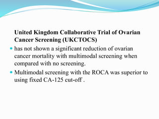 United Kingdom Collaborative Trial of Ovarian
Cancer Screening (UKCTOCS)
 has not shown a significant reduction of ovarian
cancer mortality with multimodal screening when
compared with no screening.
 Multimodal screening with the ROCA was superior to
using fixed CA-125 cut-off .
 