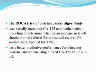  The ROCA (risk of ovarian cancer algorithm)-
 uses serially measured CA-125 and mathematical
modeling to determine whether an increase in levels
should prompt referral for ultrasound (score>1%-
women are subjected for TVS)
 has a better predictive performance for detecting
ovarian cancer than using a fixed CA-125 value cut-
off.
 