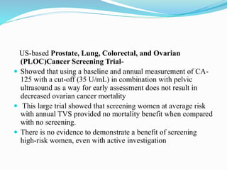 US-based Prostate, Lung, Colorectal, and Ovarian
(PLOC)Cancer Screening Trial-
 Showed that using a baseline and annual measurement of CA-
125 with a cut-off (35 U/mL) in combination with pelvic
ultrasound as a way for early assessment does not result in
decreased ovarian cancer mortality
 This large trial showed that screening women at average risk
with annual TVS provided no mortality benefit when compared
with no screening.
 There is no evidence to demonstrate a benefit of screening
high-risk women, even with active investigation
 
